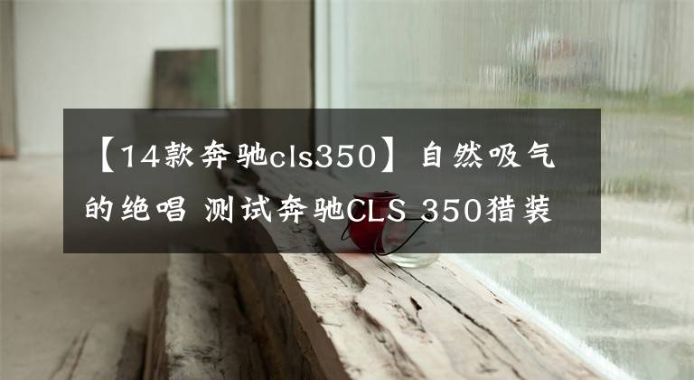 【14款奔馳cls350】自然吸氣的絕唱 測(cè)試奔馳CLS 350獵裝版