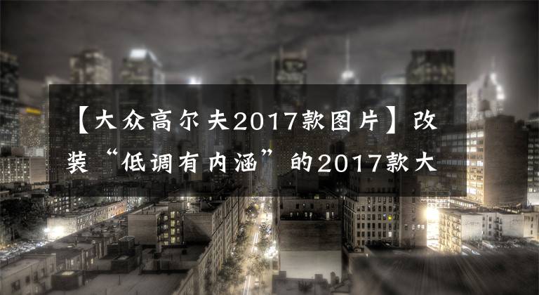 【大眾高爾夫2017款圖片】改裝“低調(diào)有內(nèi)涵”的2017款大眾高爾夫R，2.0T+6速手動(dòng)，360馬力