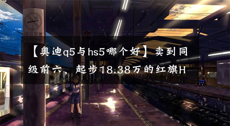 【奧迪q5與hs5哪個好】賣到同級前六，起步18.38萬的紅旗HS5，憑啥把奧迪Q5L踩在腳下？