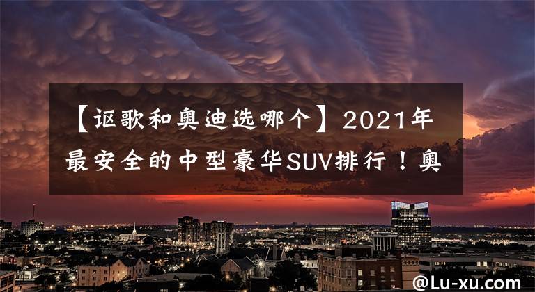 【謳歌和奧迪選哪個(gè)】2021年最安全的中型豪華SUV排行！奧迪入圍前三，冠亞軍都是謳歌