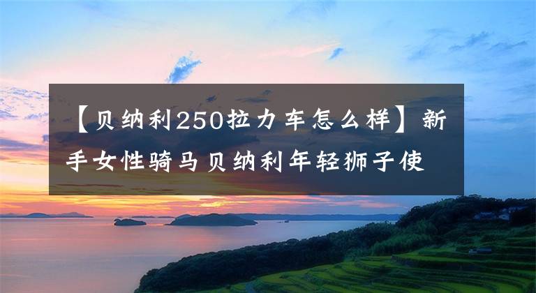 【貝納利250拉力車怎么樣】新手女性騎馬貝納利年輕獅子使用250的感覺