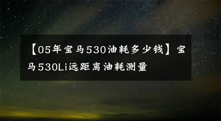 【05年寶馬530油耗多少錢】寶馬530Li遠距離油耗測量