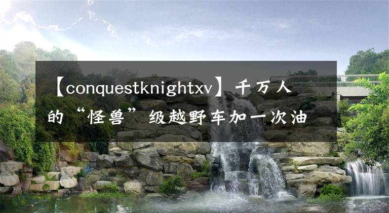 【conquestknightxv】千萬(wàn)人的“怪獸”級(jí)越野車加一次油就一千多塊錢，貴氣！