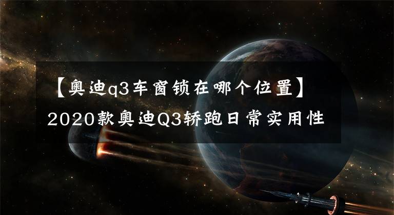 【奧迪q3車窗鎖在哪個位置】2020款奧迪Q3轎跑日常實用性測試報告