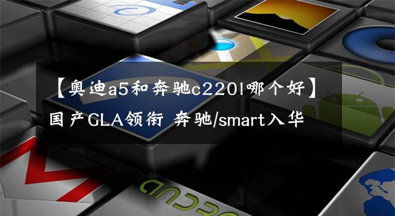 【奧迪a5和奔馳c220l哪個(gè)好】國(guó)產(chǎn)GLA領(lǐng)銜 奔馳/smart入華新車前瞻