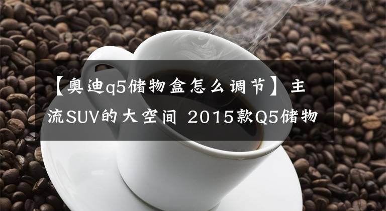 【奧迪q5儲物盒怎么調(diào)節(jié)】主流SUV的大空間 2015款Q5儲物空間解析