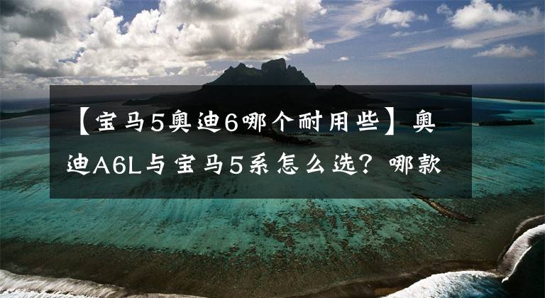 【寶馬5奧迪6哪個耐用些】奧迪A6L與寶馬5系怎么選？哪款性價比更高？