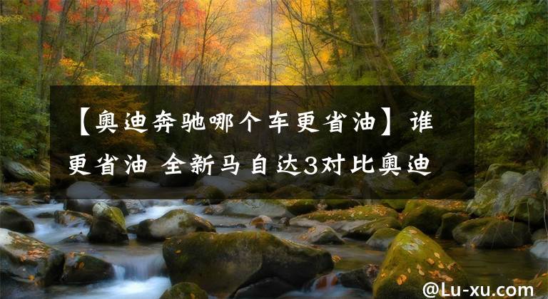 【奧迪奔馳哪個車更省油】誰更省油 全新馬自達(dá)3對比奧迪A3、奔馳A級、卡羅拉混動