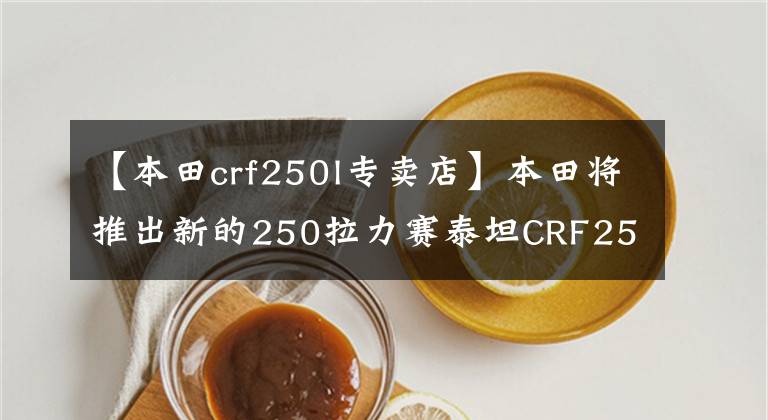 【本田crf250l專(zhuān)賣(mài)店】本田將推出新的250拉力賽泰坦CRF250L/Rally