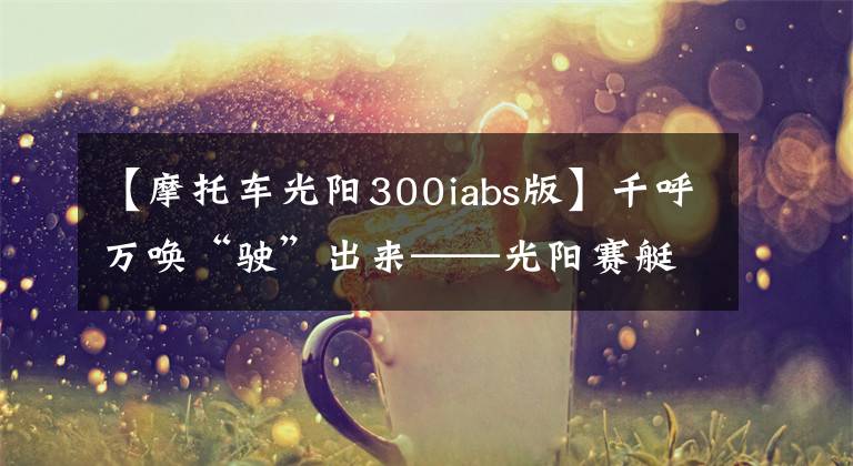 【摩托車光陽300iabs版】千呼萬喚“駛”出來——光陽賽艇300i ABS