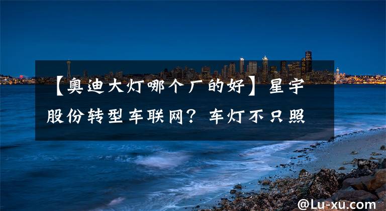 【奧迪大燈哪個廠的好】星宇股份轉(zhuǎn)型車聯(lián)網(wǎng)？車燈不只照明這么簡單