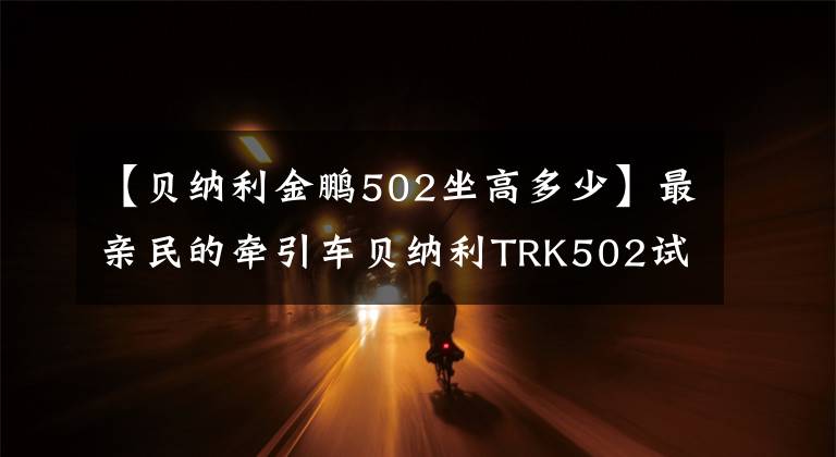 【貝納利金鵬502坐高多少】最親民的牽引車貝納利TRK502試車體驗