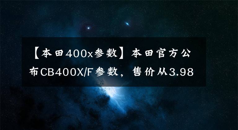 【本田400x參數】本田官方公布CB400X/F參數，售價從3.98W開始？