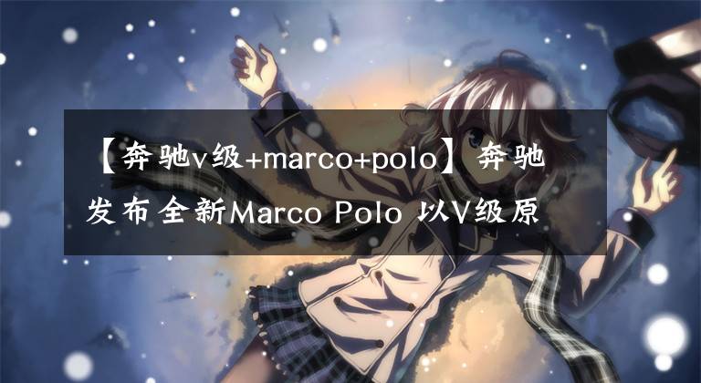 【奔馳v級+marco+polo】奔馳發(fā)布全新Marco Polo 以V級原型打造