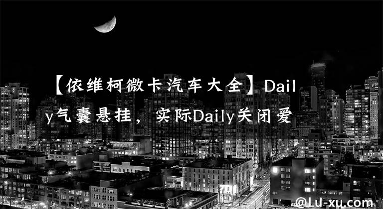 【依維柯微卡汽車大全】Daily氣囊懸掛，實際Daily關(guān)閉愛心班，為什么城市學運都選擇了它？