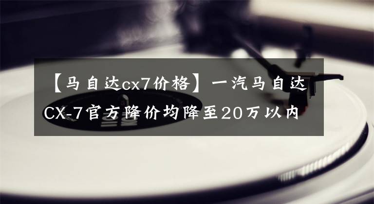 【馬自達(dá)cx7價(jià)格】一汽馬自達(dá)CX-7官方降價(jià)均降至20萬以內(nèi)