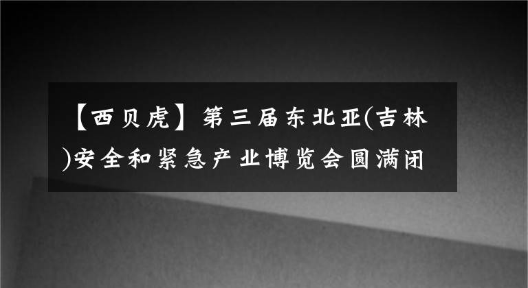 【西貝虎】第三屆東北亞(吉林)安全和緊急產(chǎn)業(yè)博覽會(huì)圓滿閉幕