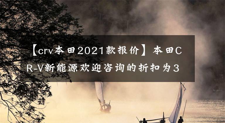 【crv本田2021款報價】本田CR-V新能源歡迎咨詢的折扣為35000韓元