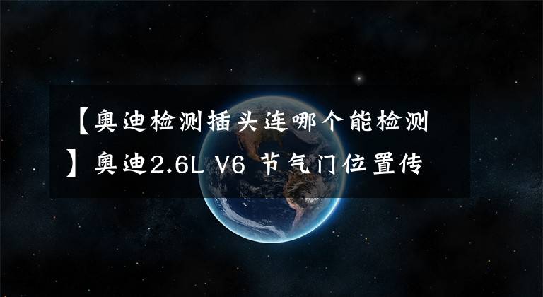 【奧迪檢測插頭連哪個能檢測】奧迪2.6L V6 節(jié)氣門位置傳感器結(jié)構(gòu)原理及檢測