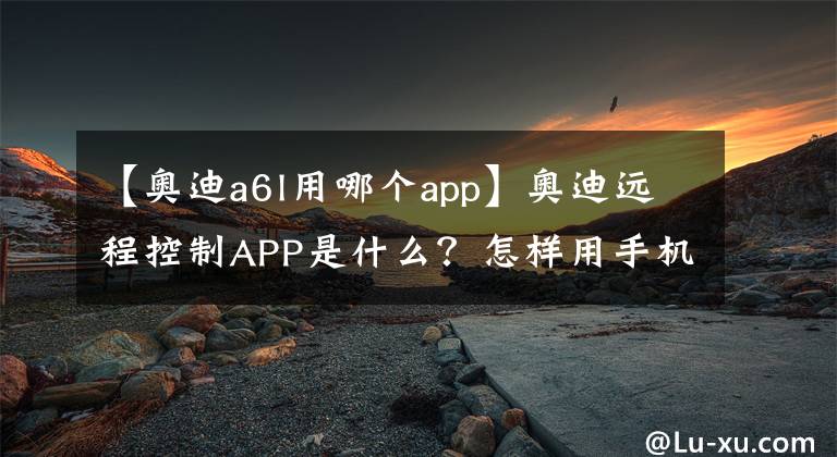 【奧迪a6l用哪個app】奧迪遠程控制APP是什么？怎樣用手機定位