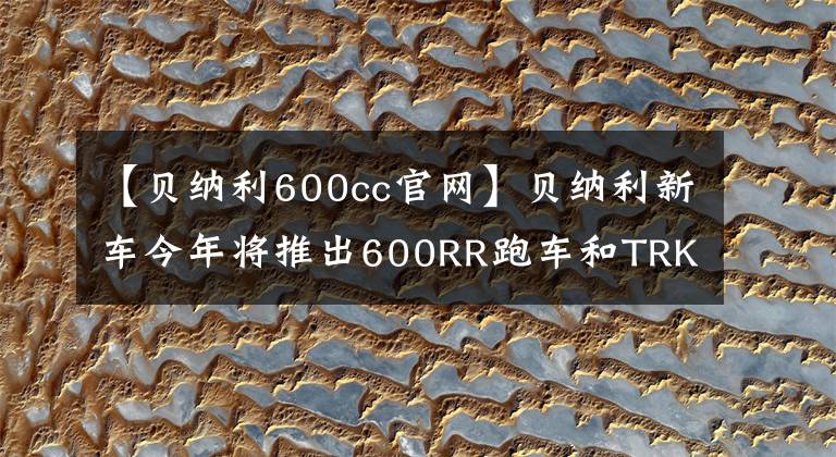 【貝納利600cc官網(wǎng)】貝納利新車今年將推出600RR跑車和TRK800的牽引力。