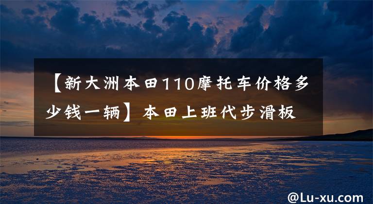【新大洲本田110摩托車價(jià)格多少錢一輛】本田上班代步滑板車、CBS、6.4L油箱、盤式剎車板9千多個(gè)。