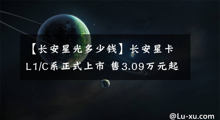 【長(zhǎng)安星光多少錢】長(zhǎng)安星卡L1/C系正式上市 售3.09萬(wàn)元起