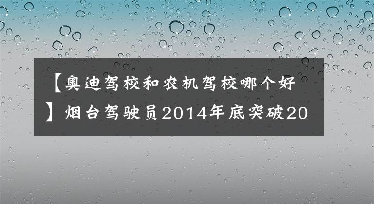 【奧迪駕校和農(nóng)機駕校哪個好】煙臺駕駛員2014年底突破200萬人 附49所駕?？荚嚺琶?></a></div> <div   id=