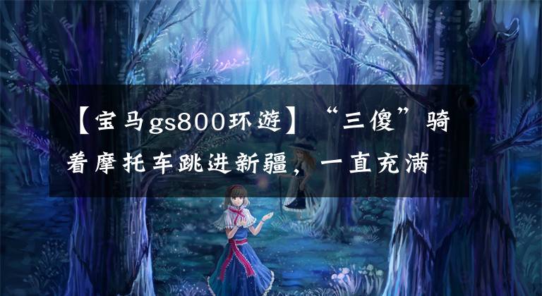 【寶馬gs800環(huán)游】“三傻”騎著摩托車跳進(jìn)新疆，一直充滿荒唐的工作、美麗的景色和莫羅的魅力。