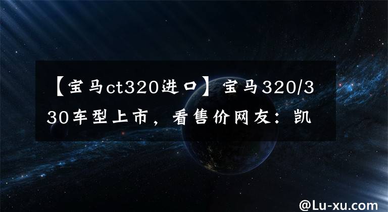 【寶馬ct320進口】寶馬320/330車型上市，看售價網(wǎng)友：凱迪拉克CT5性價比更高