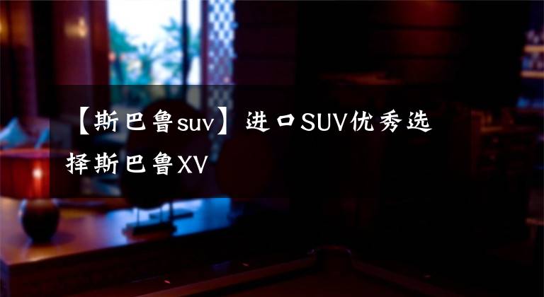 【斯巴魯suv】進(jìn)口SUV優(yōu)秀選擇斯巴魯XV