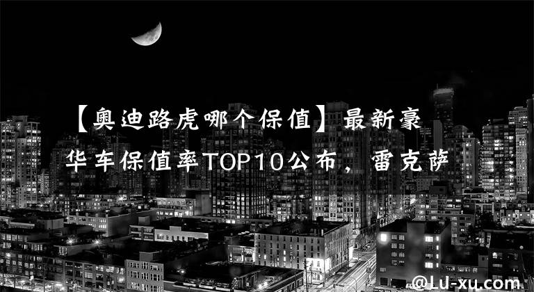 【奧迪路虎哪個保值】最新豪華車保值率TOP10公布，雷克薩斯下滑，寶馬、奧迪穩(wěn)居前五