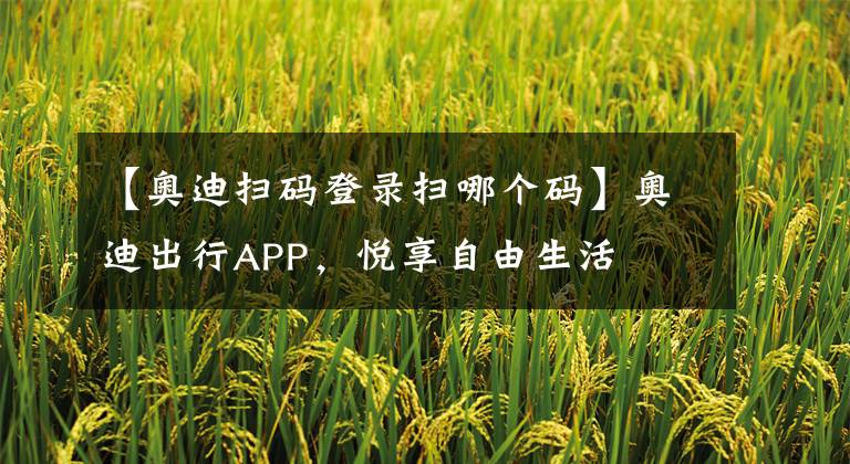 【奧迪掃碼登錄掃哪個碼】奧迪出行APP，悅享自由生活