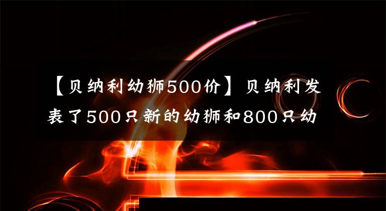 【貝納利幼獅500價】貝納利發(fā)表了500只新的幼獅和800只幼獅、4.68萬只、5.98萬只