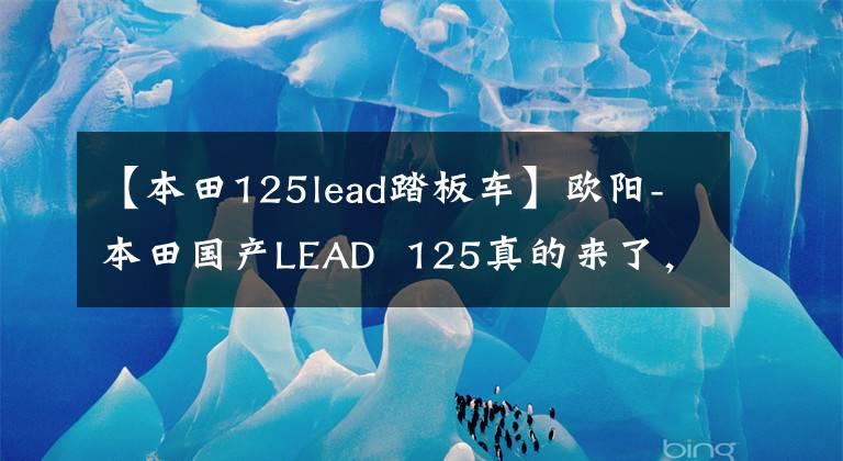 【本田125lead踏板車】歐陽-本田國產(chǎn)LEAD 125真的來了，外觀、動力、配置都與海外版同步。