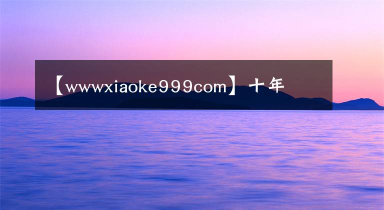 【wwwxiaoke999com】十年