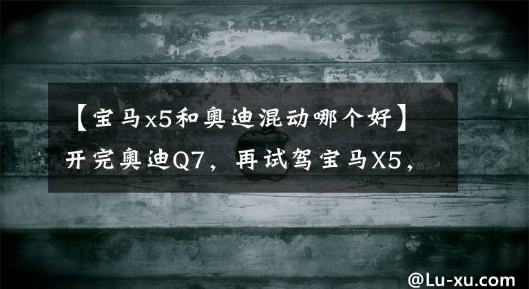 【寶馬x5和奧迪混動哪個好】開完奧迪Q7，再試駕寶馬X5，車主：對比后才發(fā)現(xiàn)兩款車的差距