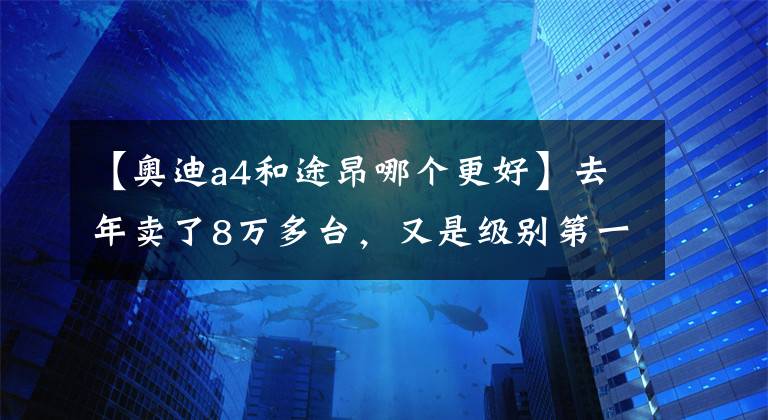 【奧迪a4和途昂哪個(gè)更好】去年賣了8萬(wàn)多臺(tái)，又是級(jí)別第一名，大眾途昂為何那么受歡迎？