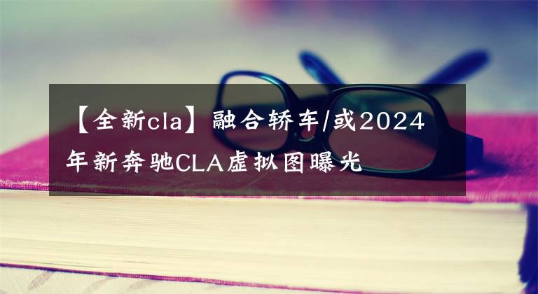 【全新cla】融合轎車(chē)/或2024年新奔馳CLA虛擬圖曝光