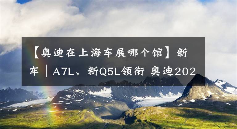 【奧迪在上海車展哪個館】新車｜A7L、新Q5L領(lǐng)銜 奧迪2021上海車展新車搶先看