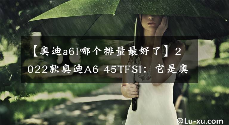 【奧迪a6l哪個(gè)排量最好了】2022款?yuàn)W迪A6 45TFSI：它是奧迪A6L中最為熱銷的車型之一