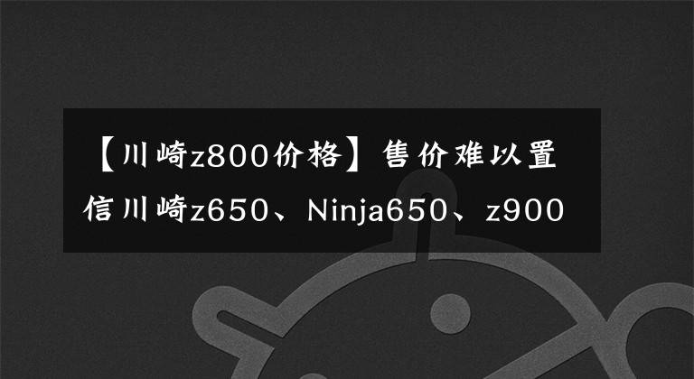 【川崎z800價(jià)格】售價(jià)難以置信川崎z650、Ninja650、z900價(jià)格公布