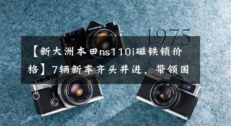 【新大洲本田ns110i磁鐵鎖價格】7輛新車齊頭并進，帶領(lǐng)國家IV新一代——新大陸本田新產(chǎn)品發(fā)布會直擊。