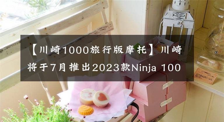 【川崎1000旅行版摩托】川崎將于7月推出2023款Ninja 1000SX運動型旅行車