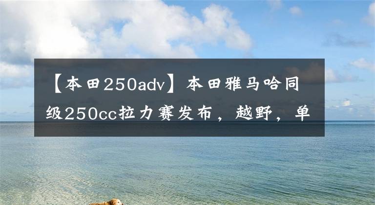 【本田250adv】本田雅馬哈同級250cc拉力賽發(fā)布，越野，單程。