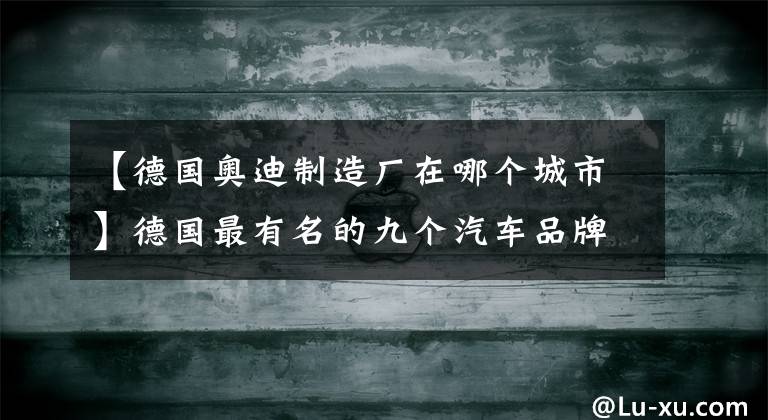 【德國(guó)奧迪制造廠在哪個(gè)城市】德國(guó)最有名的九個(gè)汽車品牌，你都知道嗎？