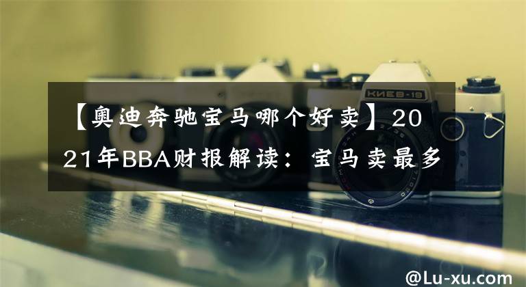 【奧迪奔馳寶馬哪個(gè)好賣】2021年BBA財(cái)報(bào)解讀：寶馬賣最多，奔馳最賺錢，奧迪最中國(guó)