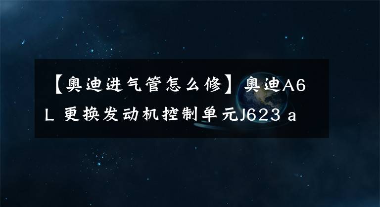 【奧迪進氣管怎么修】奧迪A6L 更換發(fā)動機控制單元J623 audi在線匹配J623 ODIS在線