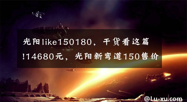 光陽like150180，干貨看這篇!14680元，光陽新彎道150售價公布，外觀大改、配置升級