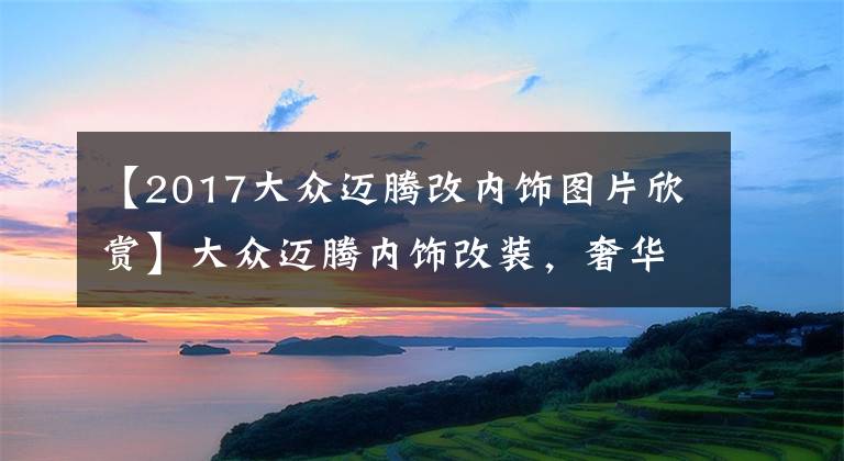 【2017大眾邁騰改內(nèi)飾圖片欣賞】大眾邁騰內(nèi)飾改裝，奢華從此與眾不同